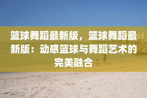 籃球舞蹈最新版，籃球舞蹈最新版：動(dòng)感籃球與舞蹈藝術(shù)的完美融合