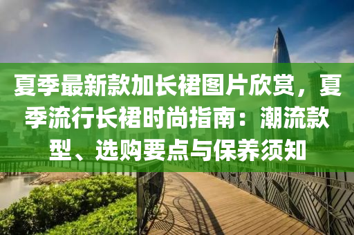 夏季最新款加長(zhǎng)裙圖片欣賞，夏季流行長(zhǎng)裙時(shí)尚指南：潮流款型、選購(gòu)要點(diǎn)與保養(yǎng)須知