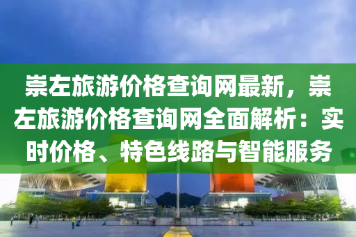 崇左旅游價格查詢網(wǎng)最新，崇左旅游價格查詢網(wǎng)全面解析：實時價格、特色線路與智能服務(wù)