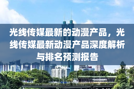 光線傳媒最新的動漫產(chǎn)品，光線傳媒最新動漫產(chǎn)品深度解析與排名預(yù)測報告