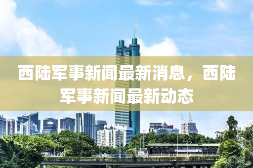 西陸軍事新聞最新消息，西陸軍事新聞最新動態(tài)