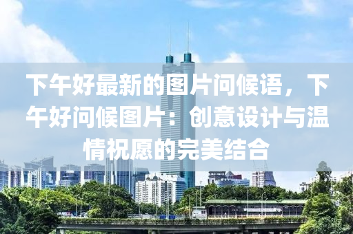 下午好最新的圖片問候語，下午好問候圖片：創(chuàng)意設(shè)計與溫情祝愿的完美結(jié)合