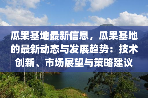 瓜果基地最新信息，瓜果基地的最新動態(tài)與發(fā)展趨勢：技術(shù)創(chuàng)新、市場展望與策略建議
