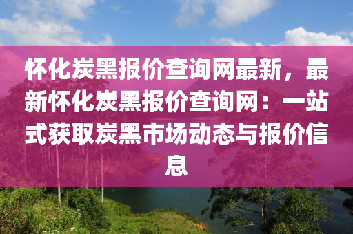 懷化炭黑報(bào)價(jià)查詢網(wǎng)最新，最新懷化炭黑報(bào)價(jià)查詢網(wǎng)：一站式獲取炭黑市場(chǎng)動(dòng)態(tài)與報(bào)價(jià)信息