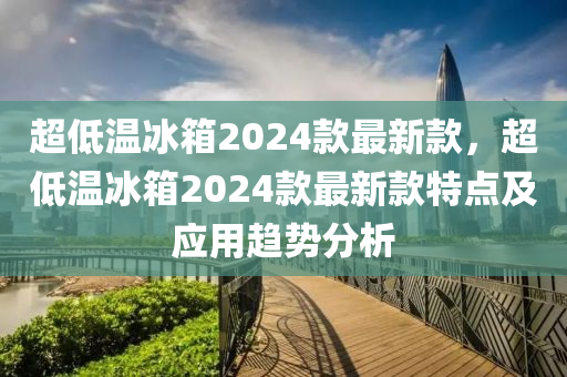 超低溫冰箱2024款最新款，超低溫冰箱2024款最新款特點(diǎn)及應(yīng)用趨勢(shì)分析