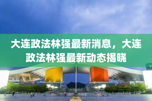 大連政法林強(qiáng)最新消息，大連政法林強(qiáng)最新動(dòng)態(tài)揭曉