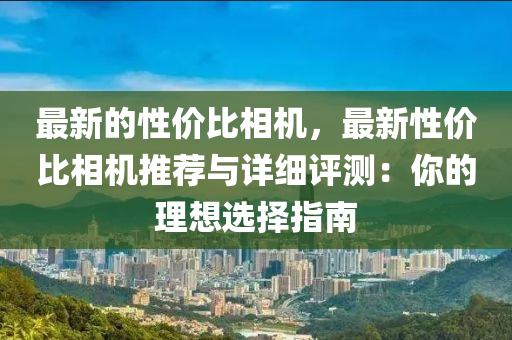 最新的性價(jià)比相機(jī)，最新性價(jià)比相機(jī)推薦與詳細(xì)評(píng)測(cè)：你的理想選擇指南
