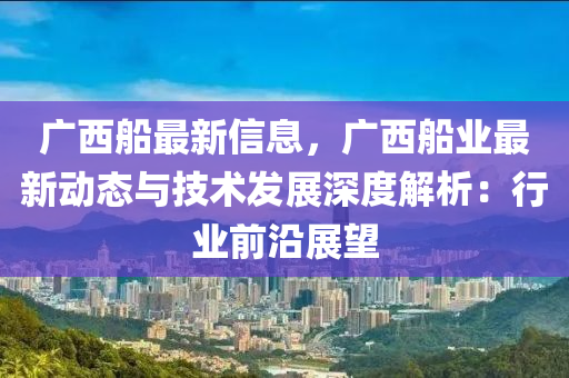 廣西船最新信息，廣西船業(yè)最新動態(tài)與技術(shù)發(fā)展深度解析：行業(yè)前沿展望