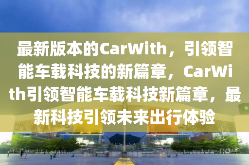 最新版本的CarWith，引領(lǐng)智能車載科技的新篇章，CarWith引領(lǐng)智能車載科技新篇章，最新科技引領(lǐng)未來出行體驗