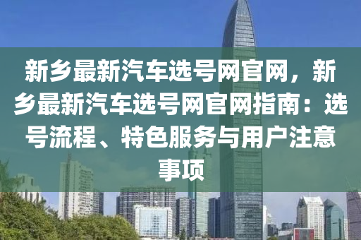 新鄉(xiāng)最新汽車選號網(wǎng)官網(wǎng)，新鄉(xiāng)最新汽車選號網(wǎng)官網(wǎng)指南：選號流程、特色服務(wù)與用戶注意事項