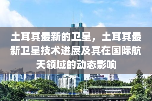 土耳其最新的衛(wèi)星，土耳其最新衛(wèi)星技術(shù)進(jìn)展及其在國(guó)際航天領(lǐng)域的動(dòng)態(tài)影響