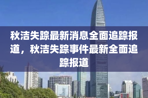 秋潔失蹤最新消息全面追蹤報(bào)道，秋潔失蹤事件最新全面追蹤報(bào)道