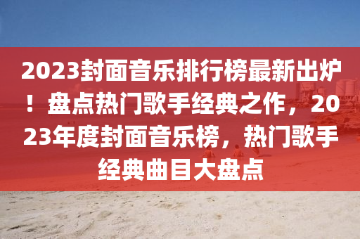2023封面音樂排行榜最新出爐！盤點(diǎn)熱門歌手經(jīng)典之作，2023年度封面音樂榜，熱門歌手經(jīng)典曲目大盤點(diǎn)