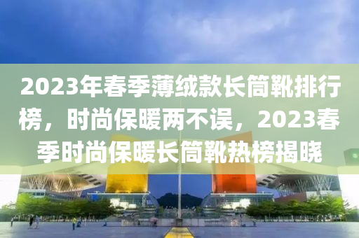 2023年春季薄絨款長筒靴排行榜，時(shí)尚保暖兩不誤，2023春季時(shí)尚保暖長筒靴熱榜揭曉