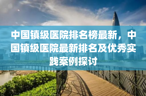中國(guó)鎮(zhèn)級(jí)醫(yī)院排名榜最新，中國(guó)鎮(zhèn)級(jí)醫(yī)院最新排名及優(yōu)秀實(shí)踐案例探討