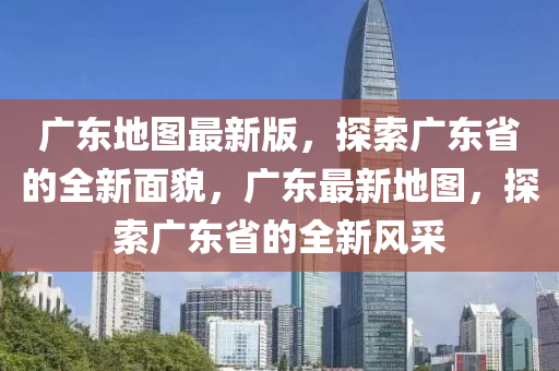 廣東地圖最新版，探索廣東省的全新面貌，廣東最新地圖，探索廣東省的全新風(fēng)采