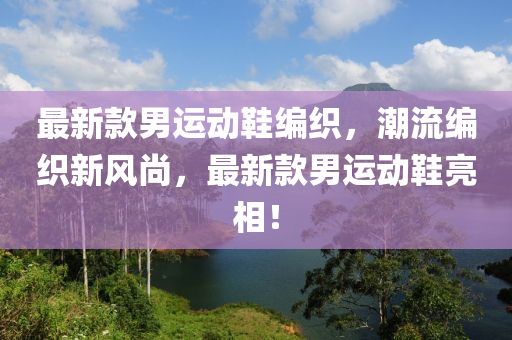 最新款男運動鞋編織，潮流編織新風(fēng)尚，最新款男運動鞋亮相！