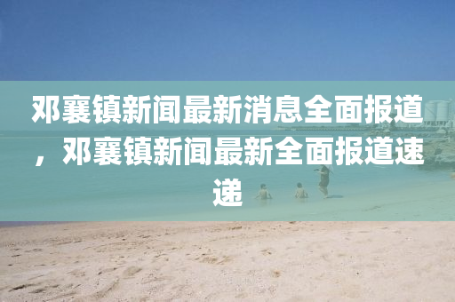 鄧襄鎮(zhèn)新聞最新消息全面報道，鄧襄鎮(zhèn)新聞最新全面報道速遞