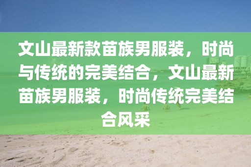 文山最新款苗族男服裝，時(shí)尚與傳統(tǒng)的完美結(jié)合，文山最新苗族男服裝，時(shí)尚傳統(tǒng)完美結(jié)合風(fēng)采