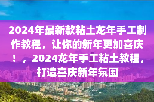 2024年最新款粘土龍年手工制作教程，讓你的新年更加喜慶！，2024龍年手工粘土教程，打造喜慶新年氛圍
