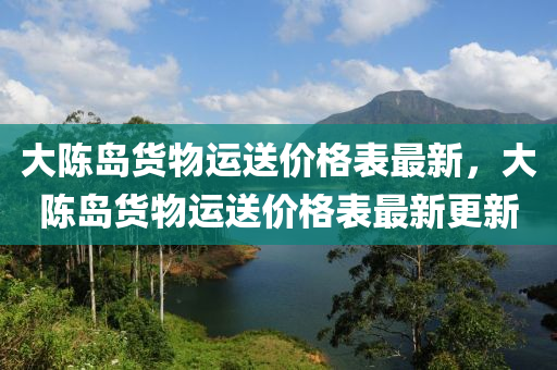 大陳島貨物運(yùn)送價(jià)格表最新，大陳島貨物運(yùn)送價(jià)格表最新更新