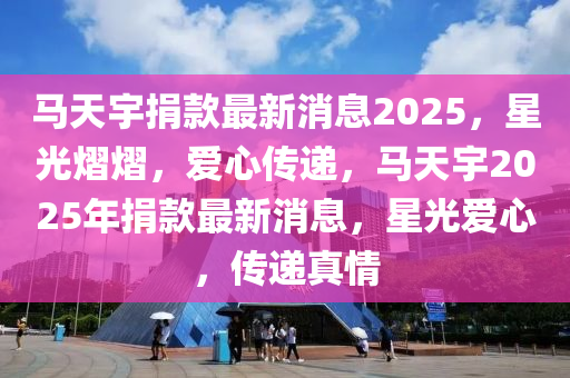 馬天宇捐款最新消息2025，星光熠熠，愛(ài)心傳遞，馬天宇2025年捐款最新消息，星光愛(ài)心，傳遞真情