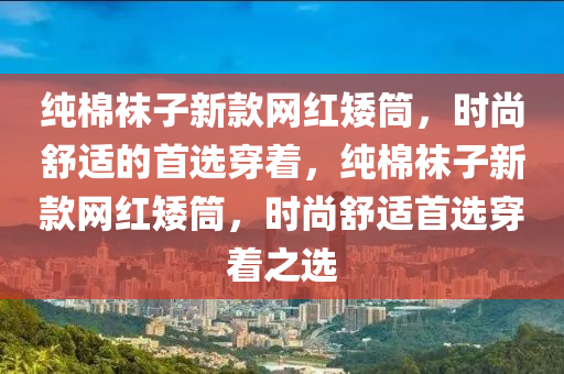 純棉襪子新款網(wǎng)紅矮筒，時(shí)尚舒適的首選穿著，純棉襪子新款網(wǎng)紅矮筒，時(shí)尚舒適首選穿著之選