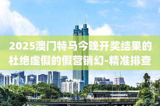 2025澳門特馬今晚開獎結(jié)果的杜絕虛假的假營銷幻-精準(zhǔn)排查