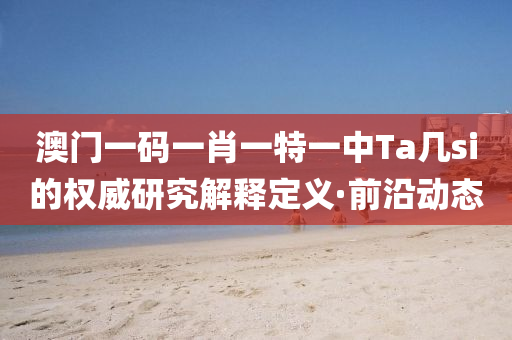 澳門一碼一肖一特一中Ta幾si的權威研究解釋定義·前沿動態(tài)