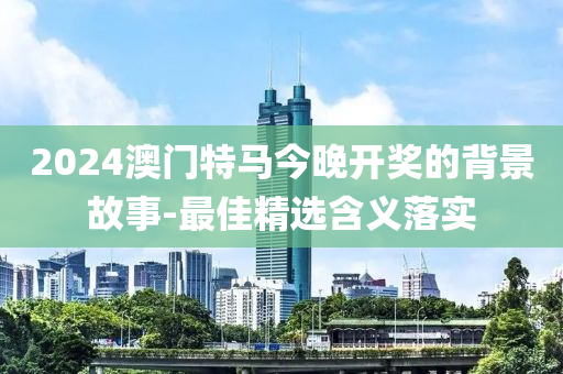 2024澳門特馬今晚開獎的背景故事-最佳精選含義落實