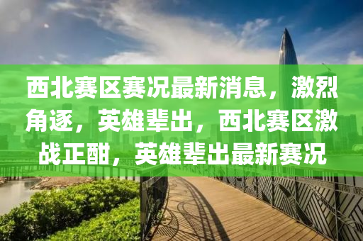 西北賽區(qū)賽況最新消息，激烈角逐，英雄輩出，西北賽區(qū)激戰(zhàn)正酣，英雄輩出最新賽況