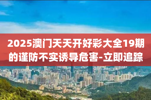 2025澳門天天開好彩大全19期的謹(jǐn)防不實(shí)誘導(dǎo)危害-立即追蹤