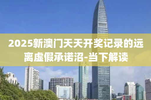 2025新澳門天天開獎記錄的遠離虛假承諾沼-當下解讀