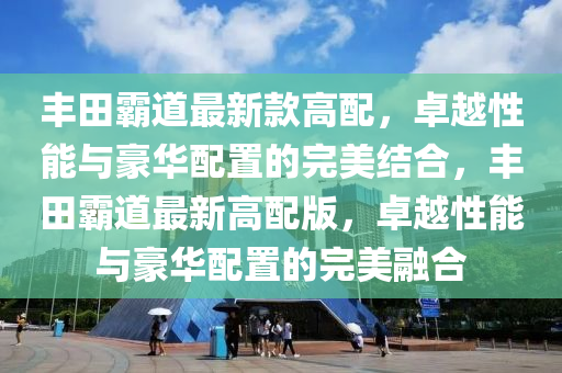 豐田霸道最新款高配，卓越性能與豪華配置的完美結合，豐田霸道最新高配版，卓越性能與豪華配置的完美融合