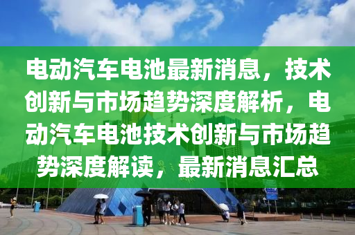 電動(dòng)汽車電池最新消息，技術(shù)創(chuàng)新與市場(chǎng)趨勢(shì)深度解析，電動(dòng)汽車電池技術(shù)創(chuàng)新與市場(chǎng)趨勢(shì)深度解讀，最新消息匯總
