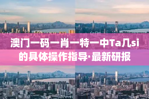 澳門一碼一肖一特一中Ta幾si的具體操作指導(dǎo)·最新研報