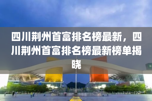 四川荊州首富排名榜最新，四川荊州首富排名榜最新榜單揭曉