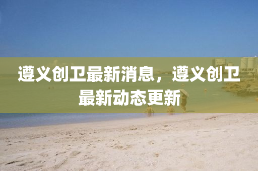 遵義創(chuàng)衛(wèi)最新消息，遵義創(chuàng)衛(wèi)最新動態(tài)更新