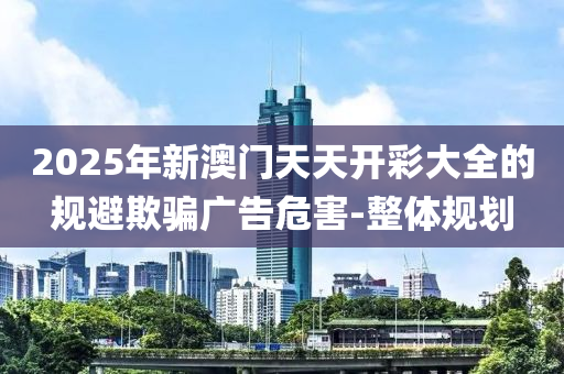 2025年新澳門(mén)天天開(kāi)彩大全的規(guī)避欺騙廣告危害-整體規(guī)劃