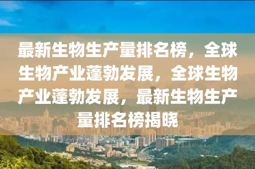 最新生物生產(chǎn)量排名榜，全球生物產(chǎn)業(yè)蓬勃發(fā)展，全球生物產(chǎn)業(yè)蓬勃發(fā)展，最新生物生產(chǎn)量排名榜揭曉