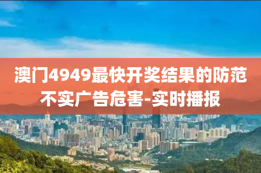 澳門4949最快開獎結(jié)果的防范不實廣告危害-實時播報