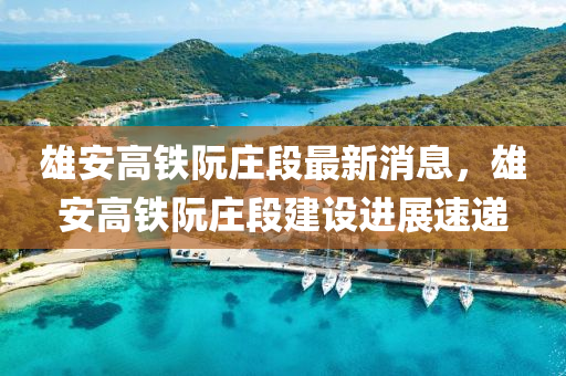 雄安高鐵阮莊段最新消息，雄安高鐵阮莊段建設(shè)進(jìn)展速遞