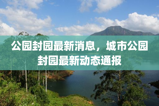 公園封園最新消息，城市公園封園最新動(dòng)態(tài)通報(bào)