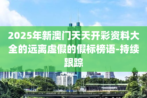 2025年新澳門天天開彩資料大全的遠離虛假的假標榜語-持續(xù)跟蹤