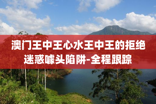澳門王中王心水王中王的拒絕迷惑噱頭陷阱-全程跟蹤