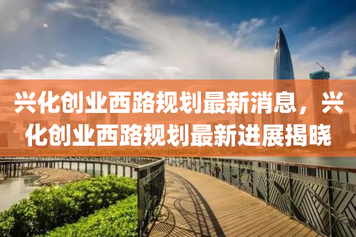 興化創(chuàng)業(yè)西路規(guī)劃最新消息，興化創(chuàng)業(yè)西路規(guī)劃最新進展揭曉