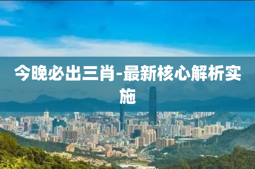 今晚必出三肖-最新核心解析實施