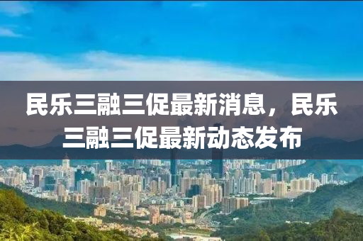 民樂(lè)三融三促最新消息，民樂(lè)三融三促最新動(dòng)態(tài)發(fā)布