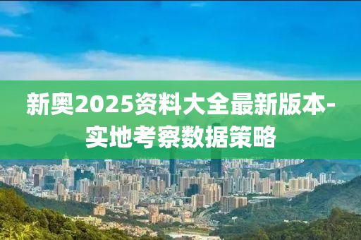 新奧2025資料大全最新版本-實地考察數(shù)據(jù)策略