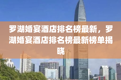 羅湖婚宴酒店排名榜最新，羅湖婚宴酒店排名榜最新榜單揭曉